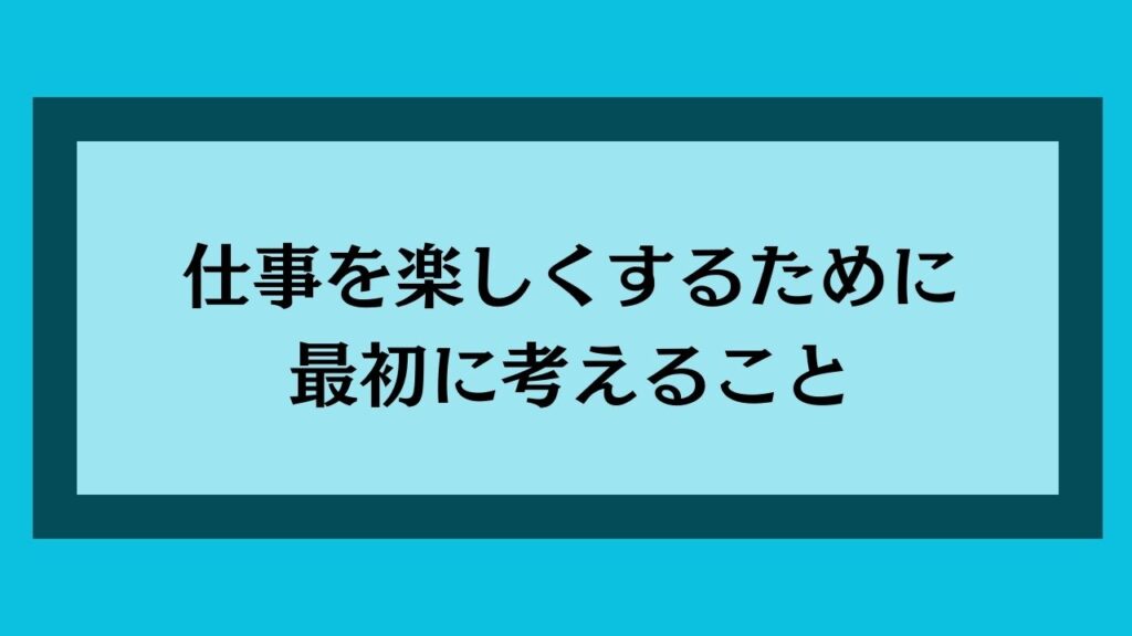 仕事を楽しくするために最初に考えること