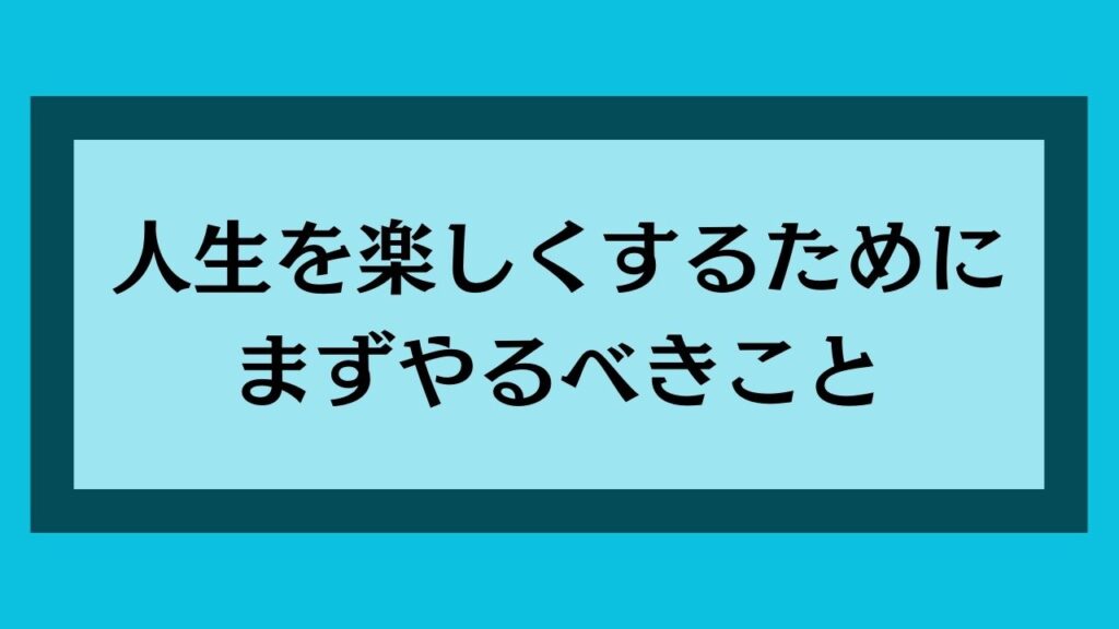 人生を楽しくするためにまずやるべきこと